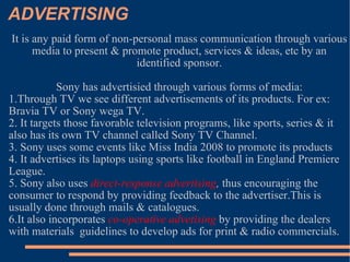 ADVERTISING It is any paid form of non-personal mass communication through various media to present & promote product, services & ideas, etc by an identified sponsor. Sony has advertisied through various forms of media: 1.Through TV we see different advertisements of its products. For ex: Bravia TV or Sony wega TV. 2. It targets those favorable television programs, like sports, series & it also has its own TV channel called Sony TV Channel. 3. Sony uses some events like Miss India 2008 to promote its products 4. It advertises its laptops using sports like football in England Premiere League. 5. Sony also uses  direct-response advertising ,  thus encouraging the consumer to respond by providing feedback to the advertiser.This is usually done through mails & catalogues. 6.It also incorporates  co-operative advetising  by providing the dealers with materials  guidelines to develop ads for print & radio commercials. 