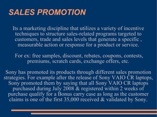 SALES PROMOTION Its a marketing discipline that utilizes a variety of incentive techniques to structure sales-related programs targeted to customers, trade and sales levels that generate a specific , measurable action or response for a product or service. For ex: free samples, discount, rebates, coupons, contests, premiums, scratch cards, exchange offers, etc. Sony has promoted its products through different sales promotion strategies. For example after the release of Sony VAIO CR laptops, Sony promoted them by saying that all Sony VAIO CR laptops purchased during July 2008 & registered within 2 weeks of purchase qualify for a Bonus carry case as long as the customer claims is one of the first 35,000 received & validated by Sony. 