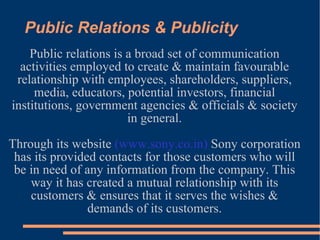 Public Relations & Publicity Public relations is a broad set of communication activities employed to create & maintain favourable relationship with employees, shareholders, suppliers, media, educators, potential investors, financial institutions, government agencies & officials & society in general. Through its website  (www.sony.co.in)  Sony corporation has its provided contacts for those customers who will be in need of any information from the company. This way it has created a mutual relationship with its customers & ensures that it serves the wishes & demands of its customers. 