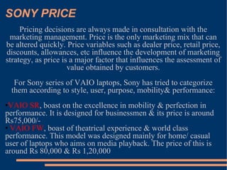 SONY PRICE Pricing decisions are always made in consultation with the marketing management. Price is the only marketing mix that can be altered quickly. Price variables such as dealer price, retail price, discounts, allowances, etc influence the development of marketing strategy, as price is a major factor that influences the assessment of value obtained by customers. For Sony series of VAIO laptops, Sony has tried to categorize them according to style, user, purpose, mobility& performance: VAIO SR , boast on the excellence in mobility & perfection in performance. It is designed for businessmen & its price is around Rs75,000/- VAIO FW , boast of theatrical experience & world class performance. This model was designed mainly for home/ casual user of laptops who aims on media playback. The price of this is around Rs 80,000 & Rs 1,20,000 