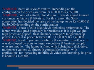 VAIO CR , boast on style & texture. Depending on the configuration the prices are from Rs 40,000 to Rs 65,000... VAIO NR , boast of natural, chic design. It was designed to meet customers ambiance & lifestyle. For this reason the Sony corporation has decided the price of the laptop  to be Rs 40,000 & Rs 50,000 depending on the configuration VAIO TZ ,  boast of elite lifestyle & high class performance. The laptop was designed purposely for business as it is light weight, high processing speed, flash memory storage & longer backup power. Hence it is priced between Rs 1,15,000 & Rs 1,40,000 VAIO SZ , boast of premiere mobility & executive excellence. It was developed by Sony to target executives & business people who are mobile.  The laptop is fitted with hybrid hard disk drive, motion eye camera & bluetooth compatible headset with applications for increasing mobility & video conferencing. Its price is about Rs 1,24,000 