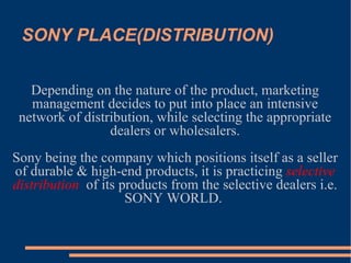 SONY PLACE(DISTRIBUTION)‏ Depending on the nature of the product, marketing management decides to put into place an intensive network of distribution, while selecting the appropriate dealers or wholesalers. Sony being the company which positions itself as a seller of durable & high-end products, it is practicing  selective distribution   of its products from the selective dealers i.e. SONY WORLD.  