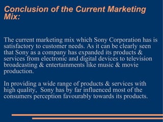 Conclusion of the Current Marketing Mix: The current marketing mix which Sony Corporation has is satisfactory to customer needs. As it can be clearly seen that Sony as a company has expanded its products & services from electronic and digital devices to television broadcasting & entertainments like music & movie production.  In providing a wide range of products & services with high quality,  Sony has by far influenced most of the consumers perception favourably towards its products.  