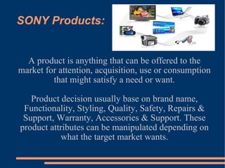 SONY Products: A product is anything that can be offered to the market for attention, acquisition, use or consumption that might satisfy a need or want. Product decision usually base on brand name, Functionality, Styling, Quality, Safety, Repairs & Support, Warranty, Accessories & Support. These product attributes can be manipulated depending on what the target market wants. 