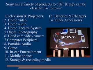 Sony has a variety of products to offer & they can be classified as follows: 1.Television & Projectors  13. Batteries & Chargers 2. Home video  14. Other Accessories 3. Home audio 4. Home Theatre System 5.Digital Photography 6. Hand cam video camera 7.Computer Peripheral 8. Portable Audio 9. Game 10. In-car Entertainment 11. Mobile phones 12. Storage & recording media 