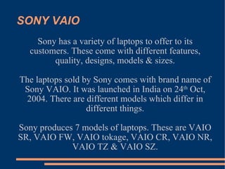 SONY VAIO Sony has a variety of laptops to offer to its customers. These come with different features, quality, designs, models & sizes. The laptops sold by Sony comes with brand name of Sony VAIO. It was launched in India on 24 th  Oct, 2004. There are different models which differ in different things. Sony produces 7 models of laptops. These are VAIO SR, VAIO FW, VAIO tokage, VAIO CR, VAIO NR, VAIO TZ & VAIO SZ. 