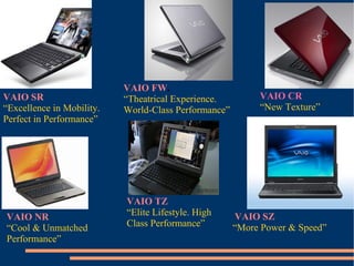 VAIO SR  “ Excellence in Mobility.  Perfect in Performance” VAIO FW . “ Theatrical Experience. World-Class Performance” VAIO CR “ New Texture” VAIO NR “ Cool & Unmatched Performance” VAIO TZ “ Elite Lifestyle. High Class Performance” VAIO SZ “ More Power & Speed” 