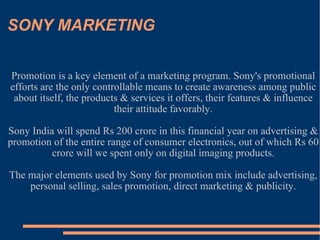 SONY MARKETING Promotion is a key element of a marketing program. Sony's promotional efforts are the only controllable means to create awareness among public about itself, the products & services it offers, their features & influence their attitude favorably. Sony India will spend Rs 200 crore in this financial year on advertising & promotion of the entire range of consumer electronics, out of which Rs 60 crore will we spent only on digital imaging products. The major elements used by Sony for promotion mix include advertising, personal selling, sales promotion, direct marketing & publicity. 