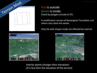 Terrain Mod. Red  is outside Green  is inside. Check by polygon.isInside of JTS. A modification version of Rectangular Tessellator and  others class done this works. Only tile with shapes inside are affected by mod-ele Interior points changes their elevations  (if is less then the elevation of the terrain) Stefano Tranquillini 