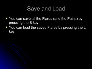Save and Load You can save all the Flares (and the Paths) by pressing the S key. You can load the saved Flares by pressing the L key. 