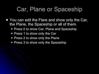 Car, Plane or Spaceship You can edit the Flare and show only the Car, the Plane, the Spaceship or all of them. Press 0 to show Car, Plane and Spaceship Press 1 to show only the Car Press 2 to show only the Plane Press 3 to show only the Spaceship 