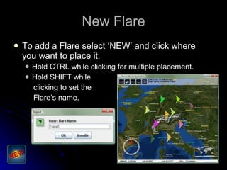 New Flare To add a Flare select ‘NEW’ and click where you want to place it. Hold CTRL while clicking for multiple placement. Hold SHIFT while clicking to set the Flare’s name. 