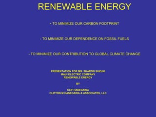 RENEWABLE ENERGY
          - TO MINIMIZE OUR CARBON FOOTPRINT


     - TO MINIMIZE OUR DEPENDENCE ON FOSSIL FUELS



- TO MINIMIZE OUR CONTRIBUTION TO GLOBAL CLIMATE CHANGE



          PRESENTATION FOR MS. SHARON SUZUKI
                MAUI ELECTRIC COMPANY
                 RENEWABLE ENERGY

                          BY

                     CLIF HASEGAWA
          CLIFTON M HASEGAWA & ASSOCIATES, LLC
 