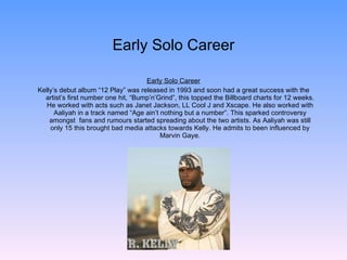 Early Solo Career Early Solo Career Kelly’s debut album “12 Play” was released in 1993 and soon had a great success with the artist’s first number one hit, “Bump’n’Grind”, this topped the Billboard charts for 12 weeks. He worked with acts such as Janet Jackson, LL Cool J and Xscape. He also worked with Aaliyah in a track named “Age ain’t nothing but a number”. This sparked controversy amongst  fans and rumours started spreading about the two artists. As Aaliyah was still only 15 this brought bad media attacks towards Kelly. He admits to been influenced by Marvin Gaye. 