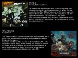 STATIC-X Beneath, Between, Beyond The colours used are quite dark again. The postures of the band members are relatively confrontational, ready for a fight. The text used in the title of the CD itself is jagged, as if written in rage, and the expectation of the music would be that it matches in with that rage and confrontation. The uses of colour and overall confrontational appearance both conform to the stereotype of the genre of metal and this is something that a target audience of metal fans would recognise. VITAL REMAINS Icons Of Evil This uses no image of the band. Instead there is an illustration which conforms to what most death metal bands display by having lots of blood and clear agony. Audiences would expect the music to be dark and heavy, filled with ideas about torture, agony, death. Possibly with a religious, or more accurately, anti-religious theme running through it somewhere. A target audience would be death / thrash metal fans who would recognise the stereotypes and be attracted to the CD. 