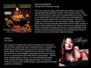 MARILYN MANSON Portrait Of An American Family The cover uses an image which looks a bit creepy, due to the strange dolls that substitute a family. The luminous colour of the text, and the font too, gives sort of a quirky feel to the cover. There is no representation of the artist. Audiences would expect the music to be quite creepy with a hint of quirkiness.  The colour ranges is mainly browns, reds and yellows. Darker colours. This cover does not quite meet the stereotype of most “metal” covers as there is a lack of blood and violence, yet by the overall look of the cover it could still be recognised by fans. A target audience would be fans of metal, possibly teenagers who feel that they don’t fit in at home and in an irate temper might be tempted.  ATREYU The Curse The image of a scantily clad vampire chick gives the impression that the music might have quite a seductive theme, or possibly be reaching out to the people who are into the whole vampirism scene. Again, there is no representation of the band. The font for the band name is quite elegant, especially with the swirls around the “A” in contrast to the CD name which is quite blocky.  There is quite a limited range of colours. It is not a stereotypical metal cover, despite the colour range because there is no blood or violence, but due to the vampire fangs it could still attract the target audience of metal fans 