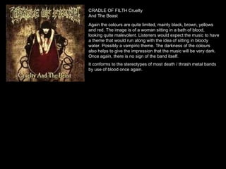 CRADLE OF FILTH Cruelty And The Beast Again the colours are quite limited, mainly black, brown, yellows and red. The image is of a woman sitting in a bath of blood, looking quite malevolent. Listeners would expect the music to have a theme that would run along with the idea of sitting in bloody water. Possibly a vampiric theme. The darkness of the colours also helps to give the impression that the music will be very dark. Once again, there is no sign of the band itself. It conforms to the stereotypes of most death / thrash metal bands by use of blood once again. 