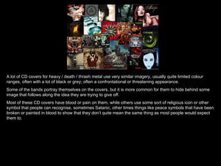 A lot of CD covers for heavy / death / thrash metal use very similar imagery, usually quite limited colour ranges, often with a lot of black or grey; often a confrontational or threatening appearance.  Some of the bands portray themselves on the covers, but it is more common for them to hide behind some image that follows along the idea they are trying to give off. Most of these CD covers have blood or pain on them, while others use some sort of religious icon or other symbol that people can recognise, sometimes Satanic, other times things like peace symbols that have been broken or painted in blood to show that they don’t quite mean the same thing as most people would expect them to. 