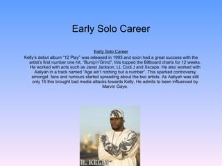 Early Solo Career Early Solo Career Kelly’s debut album “12 Play” was released in 1993 and soon had a great success with the artist’s first number one hit, “Bump’n’Grind”, this topped the Billboard charts for 12 weeks. He worked with acts such as Janet Jackson, LL Cool J and Xscape. He also worked with Aaliyah in a track named “Age ain’t nothing but a number”. This sparked controversy amongst  fans and rumours started spreading about the two artists. As Aaliyah was still only 15 this brought bad media attacks towards Kelly. He admits to been influenced by Marvin Gaye. 