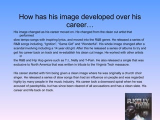 How has his image developed over his career… His image changed as his career moved on. He changed from the clean cut artist that performed  slow tempo songs with inspiring lyrics, and moved into the R&B genre. He released a series of  R&B songs including, “Ignition”, “Same Girl” and “Wonderful”. His whole image changed after a  scandal involving including a 14 year old girl. After this he released a series of albums to try and  get his career back on track and re-establish his clean cut image. He worked with other artists in  the R&B and Hip Hop genre such as T.I., Nelly and T-Pain. He also released a single that was  exclusive to North America that was written in tribute to the Virginia Tech massacre. His career started with him being given a clean image where he was originally a church choir  singer. He released a series of slow songs than had an influence on people and was regarded  highly by many people in the music industry. His career took a downward spiral when he was  accused of paedophilia, but has since been cleared of all accusations and has a clean slate. His  career and life back on track. 