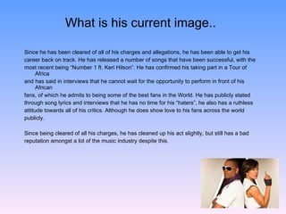 What is his current image.. Since he has been cleared of all of his charges and allegations, he has been able to get his  career back on track. He has released a number of songs that have been successful, with the  most recent being “Number 1 ft. Keri Hilson”. He has confirmed his taking part in a Tour of Africa  and has said in interviews that he cannot wait for the opportunity to perform in front of his African  fans, of which he admits to being some of the best fans in the World. He has publicly stated  through song lyrics and interviews that he has no time for his “haters”, he also has a ruthless  attitude towards all of his critics. Although he does show love to his fans across the world  publicly. Since being cleared of all his charges, he has cleaned up his act slightly, but still has a bad  reputation amongst a lot of the music industry despite this. 