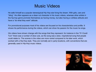 Music Videos He sells himself as a popular stereotypical Hip Hop star living the dream. With girls, cars and  “ bling”. He often appears as a clean cut character in his music videos, whereas other artists in  the hip-hop genre promote themselves as having money, but also having a ruthless attitude and  have a “do what they want” attitude. For promotional purposes most of his videos are focused on his characteristics and profile. It  shows his performance during the videos, which can show his passion for the music he sings.  His videos have shown change with the songs that they represent, for instance in the “If I Could  Turn” there was a number of slow cuts, as the song was a slow, inspirational song that people  could relate to. The scenes in the video are more varied compared to his later work, which  worked with a Hip-Hop style. They are normally set in party locations, with conventions that are  generally used in Hip-Hop music videos. 