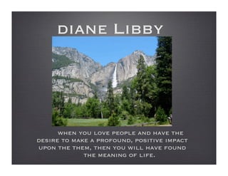 diane Libby




      when you love people and have the
desire to make a profound, positive impact
upon the them, then you will have found
             the meaning of life.
 