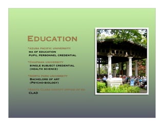 Education
*azusa pacific university
 ma of education
 pupil personnel credential
*Chapman university
 single subject credential
 (health science)

*North park university
 Bachelors of art
 (Psycho-biology)
*Santa Clara county office of ed
 CLAD
 