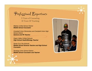 Professional Experience
            5 Years of Counseling
            13 Years Of Teaching

Milpitas Uniﬁed School District
Middle School Counselor

Campbell Union Elementary and Campbell Union High
School District
Science and PE Teacher

Pajaro Valley Uniﬁed Schools
High School Health/Biology Teacher

Santa Cruz City Schools
Middle School Science Teacher and High School
Counselor

Saratoga Union School District
Middle School Counselor and Teacher
 