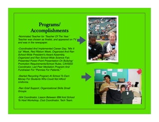 Programs/
           Accomplishments
-Nominated Teacher for ʻTeacher Of The Year.ʼ
Teacher was chosen as ﬁnalist, and appeared on TV
and was in the newspaper.

-Coordinated And Implemented Career Day, “Mix It
Up” Week, Red Ribbon Week, Organized And Ran
School-Wide Presidentʼs Award Assembly,
Organized and Ran School-Wide Science Fair,
Presented Power-Point Presentation On Bullying/
Promotion Requirements/School Rules, CAHSEE
Coordinator, Led Peer Mediation Program And
Fundraiser For “Pennies For Patients.”

-Started Recycling Program At School To Earn
Money For Students Who Could Not Afford
Uniforms.

-Ran Grief Support, Organizational Skills Small
Groups.

-504 Coordinator, Liason Between IBM And School
To Host Workshop, Club Coordinator, Tech Team.
 