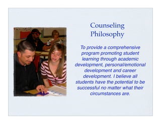Counseling
       Philosophy
  To provide a comprehensive
   program promoting student
   learning through academic
development, personal/emotional
     development and career
    development. I believe all
students have the potential to be
 successful no matter what their
       circumstances are.
 
