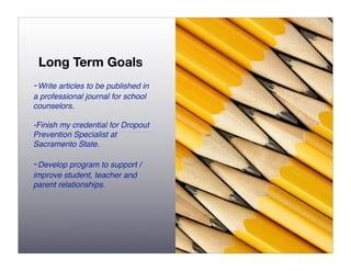Long Term Goals
-Write articles to be published in
a professional journal for school
counselors.

-Finish my credential for Dropout
Prevention Specialist at
Sacramento State.

-Develop program to support /
improve student, teacher and
parent relationships.
 