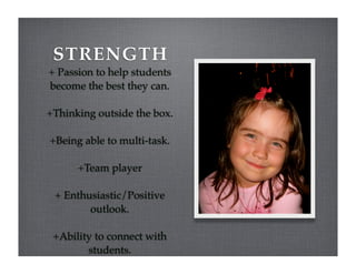 STRENGTH
+ Passion to help students
become the best they can.

+Thinking outside the box.

+Being able to multi-task.

      +Team player

 + Enthusiastic/Positive
        outlook.

 +Ability to connect with
        students.
 