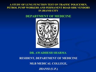 A STUDY OF LUNG FUNCTION TEST ON TRAFFIC POLICEMEN, PETROL PUMP WORKERS AND PERMANENT ROAD SIDE VENDORS IN JHANSI CITY DEPARTMENT OF MEDICINE , DR. AWADHESH SHARMA   RESIDENT, DEPARTMENT OF MEDICINE MLB MEDICAL COLLEGE, JHANSI (U.P.) 