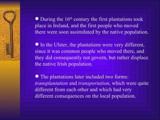 During the 16 th  century the first plantations took place in Ireland, and the first people who moved there were soon assimilated by the native population. In the Ulster, the plantations were very different, since it was common people who moved there, and they did consequently not govern, but rather displace the native Irish population. The plantations later included two forms:  transplantation  and  transportation , which were quite different from each other and which had very different consequences on the local population. 