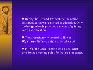 During the 18 th  and 19 th  century, the native Irish population was deprived of education. Only the  hedge schools  provided a means of gaining access to education. The  Ascendancy , who used to live in Big houses  did have a right to be educated. In 1840 the Great Famine took place, what constituted a turning point for the Irish language. 
