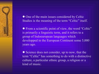    One of the main issues considered by Celtic   Studies is the meaning of the term “Celtic” itself.    From a scientific point of view, the word “Celtic” is primarily a linguistic term, and it refers to a group of Indoeuropean languages which developped in the European Continent some 5,000 years ago.    Science does not consider, up to now, that the term “Celtic” has something to do with a distinctive culture, a particular ethnic group, a religion or a kind of music. 