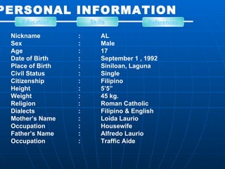 PERSONAL INFORMATION Nickname : AL Sex : Male Age : 17 Date of Birth : September 1 , 1992 Place of Birth : Siniloan, Laguna Civil Status : Single Citizenship : Filipino Height : 5’5” Weight : 45 kg. Religion : Roman Catholic Dialects : Filipino & English Mother’s Name : Loida Laurio Occupation : Housewife Father’s Name : Alfredo Laurio Occupation : Traffic Aide Education Skills References 