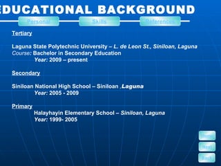 EDUCATIONAL BACKGROUND Tertiary Laguna State Polytechnic University –  L. de Leon St., Siniloan, Laguna Course :  Bachelor in Secondary Education  Year:  2009 – present Secondary Siniloan National High School – Siniloan  , Laguna Year:  2005 - 2009 Primary Halayhayin Elementary School –  Siniloan, Laguna Year:  1999- 2005 Personal Skills References Home Next Back 