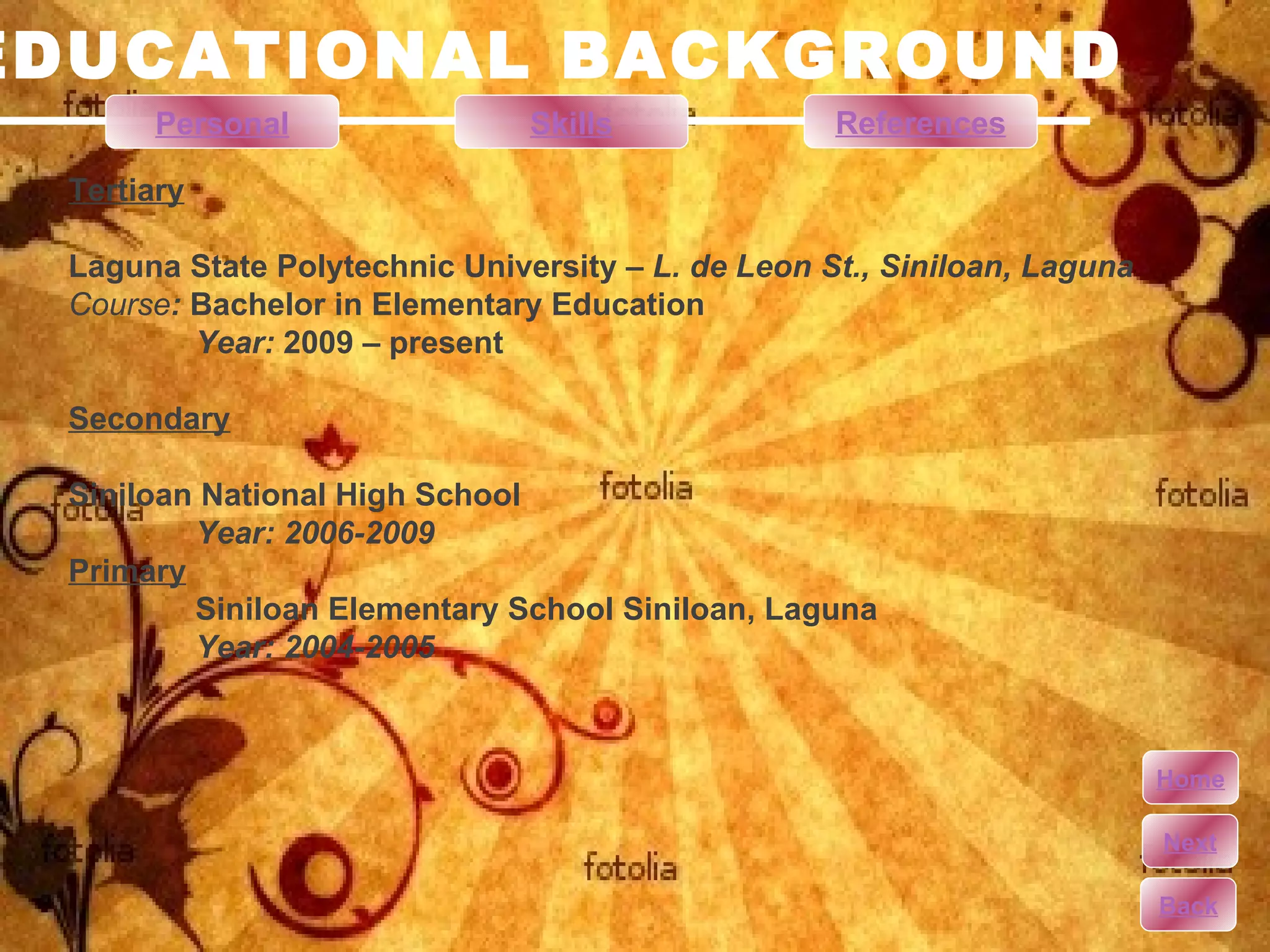 EDUCATIONAL BACKGROUND Tertiary Laguna State Polytechnic University –  L. de Leon St., Siniloan, Laguna Course :  Bachelor in Elementary Education  Year:  2009 – present Secondary Siniloan National High School Year: 2006-2009 Primary Siniloan Elementary School Siniloan, Laguna Year: 2004-2005 Personal Skills References Home Next Back 