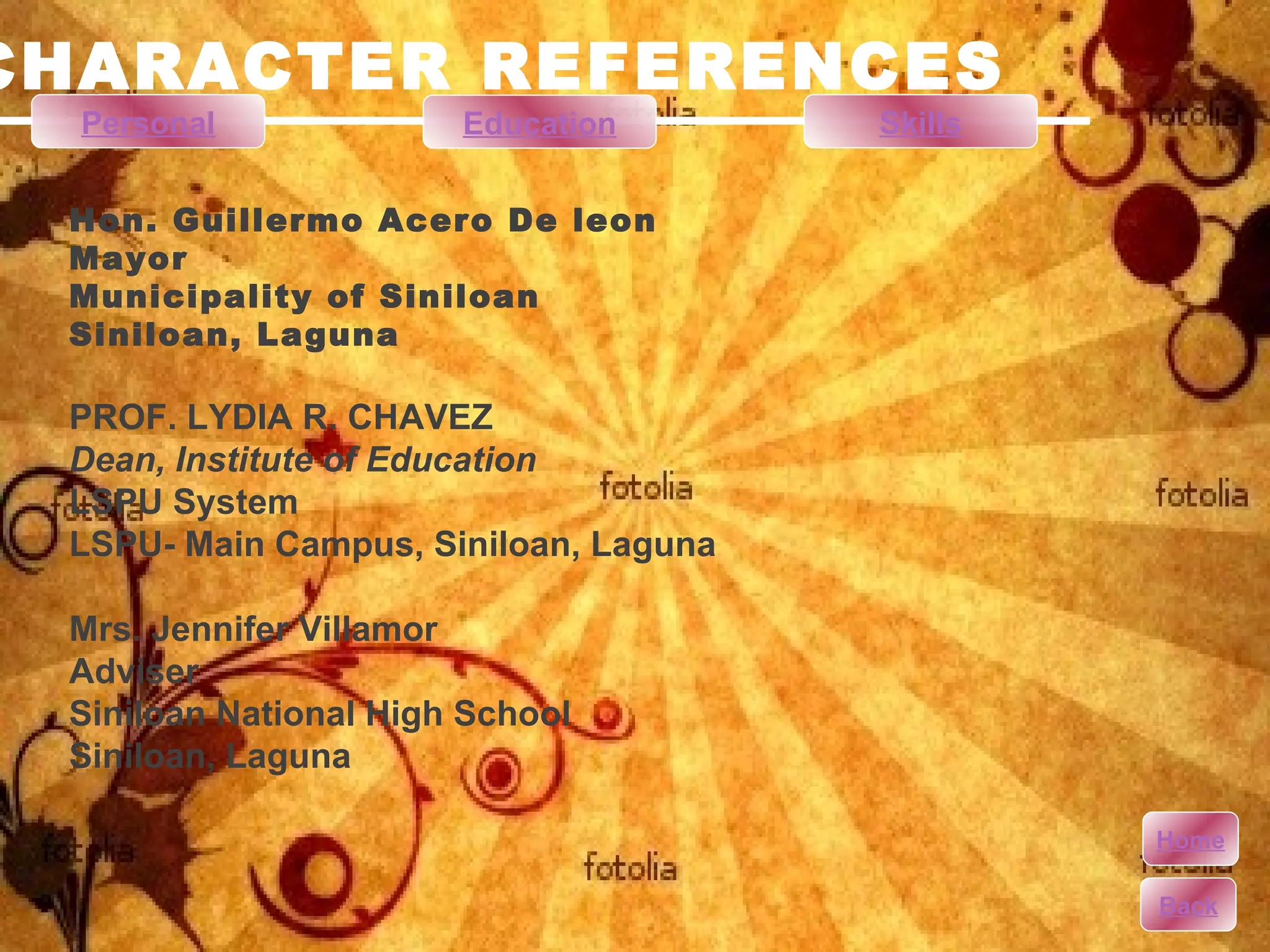 CHARACTER REFERENCES Hon. Guillermo Acero De leon Mayor Municipality of Siniloan Siniloan, Laguna PROF. LYDIA R. CHAVEZ Dean, Institute of Education LSPU System LSPU- Main Campus, Siniloan, Laguna Mrs. Jennifer Villamor Adviser Siniloan National High School Siniloan, Laguna Personal Education Skills Home Back 