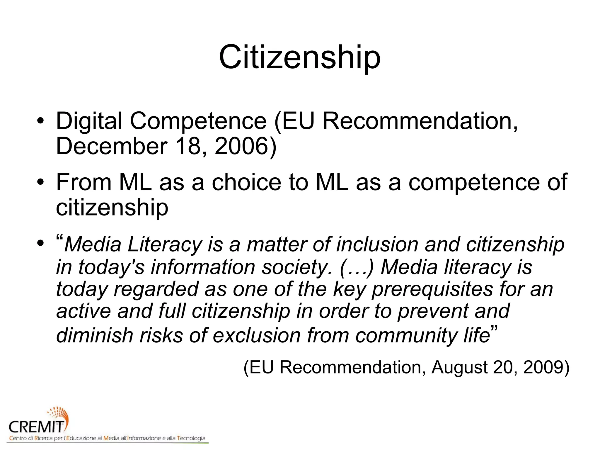Citizenship Digital Competence (EU Recommendation, December 18, 2006) From ML as a choice to ML as a competence of citizenship “ Media Literacy is a matter of inclusion and citizenship in today's information society. (…) Media literacy is today regarded as one of the key prerequisites for an active and full citizenship in order to prevent and diminish risks of exclusion from community life ” (EU Recommendation, August 20, 2009) 