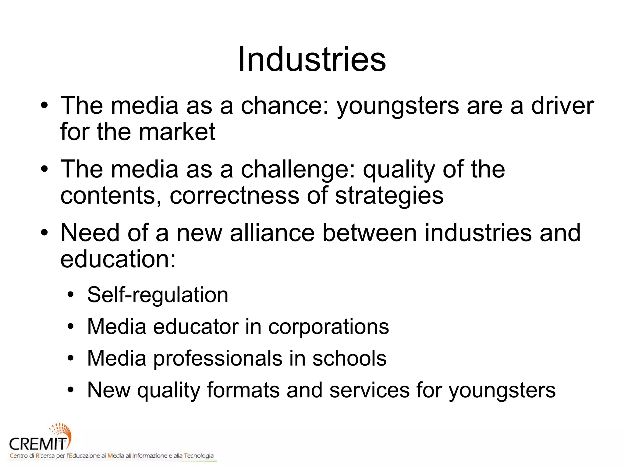 Industries The media as a chance: youngsters are a driver for the market The media as a challenge: quality of the contents, correctness of strategies Need of a new alliance between industries and education: Self-regulation Media educator in corporations Media professionals in schools New quality formats and services for youngsters 
