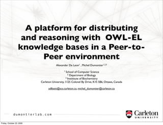 A platform for distributing
                    and reasoning with OWL-EL
                   knowledge bases in a Peer-to-
                         Peer environment
                                       Alexander De Leon1 , Michel Dumontier1,2,3

                                              1  School of Computer Science
                                                   2 Department of Biology
                                                 3 Instititute of Biochemistry

                           Carleton University, 1125 Colonel By Drive, K1S 5B6, Ottawa, Canada

                                 adlbatti@scs.carleton.ca, michel_dumontier@carleton.ca




             dumontierlab.com

Friday, October 23, 2009
 