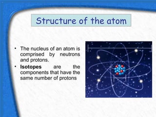 Structure of the atom


• The nucleus of an atom is
  comprised by neutrons
  and protons.
• Isotopes     are      the
  components that have the
  same number of protons
 