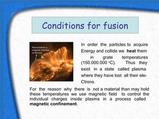 Conditions for fusion
                        In order the particles to acquire
                        Energy and collide we heat them
                             in   grate     temperatures
                        (150.000.000 oC).     Thus they
                        exist in a state called plasma
                        where they have lost all their ele-
                        Ctrons.
For the reason why there is not a material than may hold
these temperatures we use magnetic field to control the
individual charges inside plasma in a process called
magnetic confinement.
 
