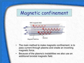 Magnetic confinement




• The main method to make magnetic confinement, is to
  pass current through plasma and create an incoming
  magnetic force.
• Because of the plasma’s instabilities we also use an
  additional toroidal magnetic field.
 
