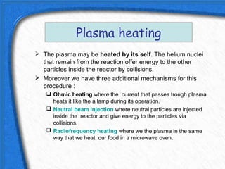 Plasma heating
 The plasma may be heated by its self. The helium nuclei
  that remain from the reaction offer energy to the other
  particles inside the reactor by collisions.
 Moreover we have three additional mechanisms for this
  procedure :
    Ohmic heating where the current that passes trough plasma
     heats it like the a lamp during its operation.
    Neutral beam injection where neutral particles are injected
     inside the reactor and give energy to the particles via
     collisions.
    Radiofrequency heating where we the plasma in the same
     way that we heat our food in a microwave oven.
 