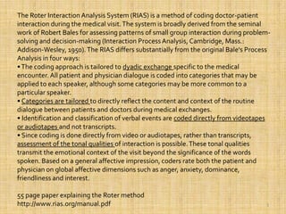 3The Roter Interaction Analysis System (RIAS) is a method of coding doctor-patient interaction during the medical visit. The system is broadly derived from the seminal work of Robert Bales for assessing patterns of small group interaction during problem-solving and decision-making (Interaction Process Analysis, Cambridge, Mass.: Addison-Wesley, 1950). The RIAS differs substantially from the original Bale's Process Analysis in four ways: • The coding approach is tailored to dyadic exchange specific to the medical encounter. All patient and physician dialogue is coded into categories that may be applied to each speaker, although some categories may be more common to a particular speaker. • Categories are tailored to directly reflect the content and context of the routine dialogue between patients and doctors during medical exchanges. • Identification and classification of verbal events are coded directly from videotapes or audiotapes and not transcripts. • Since coding is done directly from video or audiotapes, rather than transcripts, assessment of the tonal qualities of interaction is possible. These tonal qualities transmit the emotional context of the visit beyond the significance of the words spoken. Based on a general affective impression, coders rate both the patient and physician on global affective dimensions such as anger, anxiety, dominance, friendliness and interest.  55 page paper explaining the Roter methodhttp://www.rias.org/manual.pdf