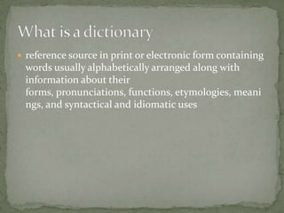  reference source in print or electronic form containing
 words usually alphabetically arranged along with
 information about their
 forms, pronunciations, functions, etymologies, meani
 ngs, and syntactical and idiomatic uses
 